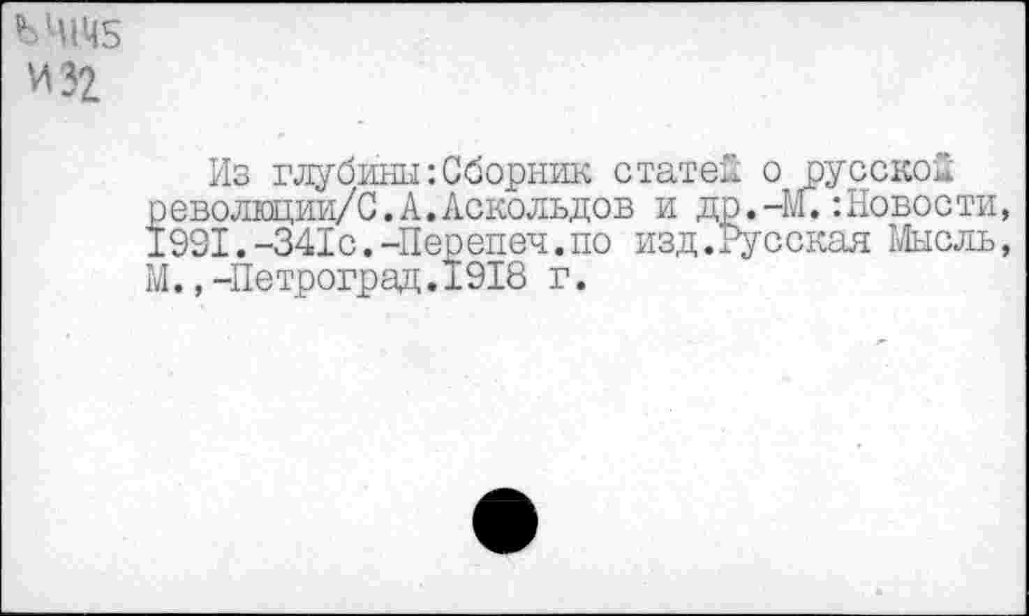 ﻿ЪЧШ5 И 32
Из глубины:Сборник статей о русской револщии/С. А. Аскольдов и др.-1.1.:Новости, 1931.-341с.-Перепеч.по изд.Русская Мысль, М.,-Петроград.1918 г.